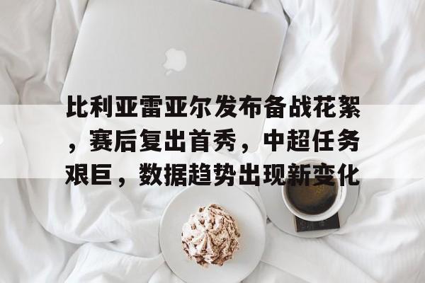完美竞技平台官方网站-比利亚雷亚尔发布备战花絮，赛后复出首秀，中超任务艰巨，数据趋势出现新变化
