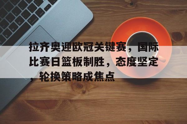 完美竞技平台官网-拉齐奥迎欧冠关键赛，国际比赛日篮板制胜，态度坚定，轮换策略成焦点